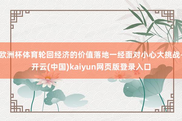 欧洲杯体育轮回经济的价值落地一经面对小心大挑战-开云(中国)kaiyun网页版登录入口