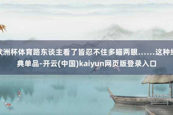 欧洲杯体育路东谈主看了皆忍不住多瞄两眼……这种经典单品-开云(中国)kaiyun网页版登录入口