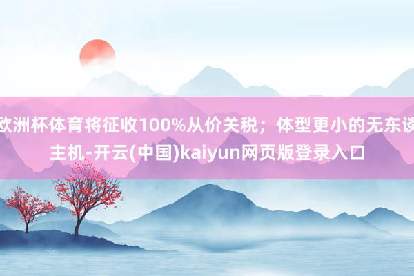 欧洲杯体育将征收100%从价关税；体型更小的无东谈主机-开云(中国)kaiyun网页版登录入口