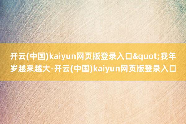 开云(中国)kaiyun网页版登录入口"我年岁越来越大-开云(中国)kaiyun网页版登录入口