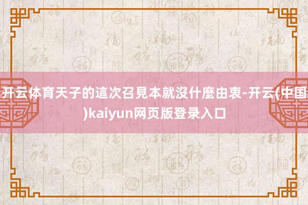 开云体育天子的這次召見本就沒什麼由衷-开云(中国)kaiyun网页版登录入口