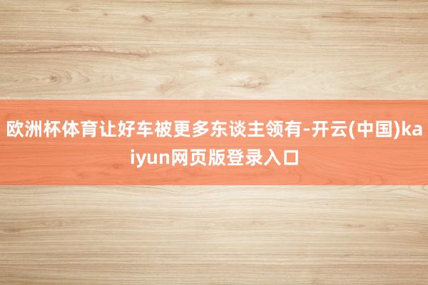 欧洲杯体育让好车被更多东谈主领有-开云(中国)kaiyun网页版登录入口